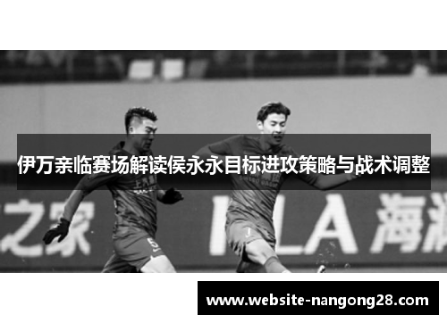 伊万亲临赛场解读侯永永目标进攻策略与战术调整