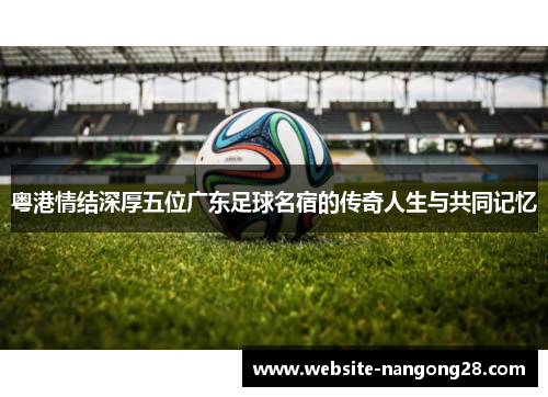 粤港情结深厚五位广东足球名宿的传奇人生与共同记忆
