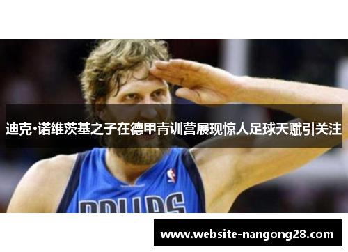 迪克·诺维茨基之子在德甲青训营展现惊人足球天赋引关注