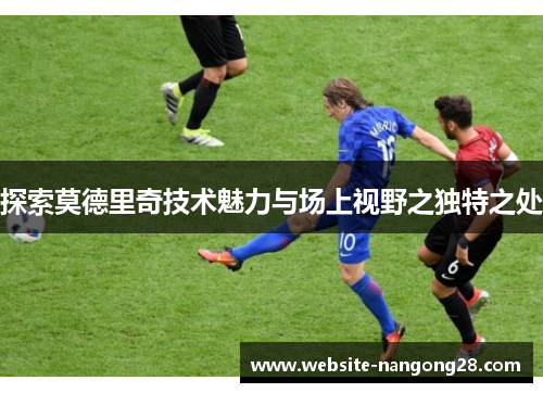 探索莫德里奇技术魅力与场上视野之独特之处