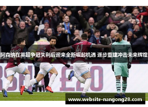 阿森纳在英超争冠失利后迎来全新崛起机遇 逐步重建冲击未来辉煌