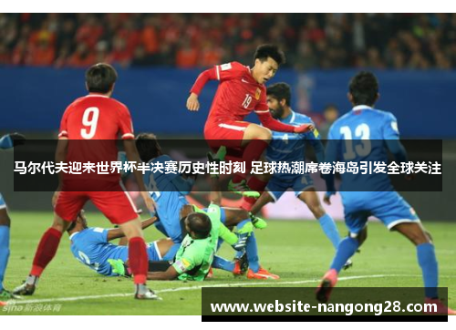 马尔代夫迎来世界杯半决赛历史性时刻 足球热潮席卷海岛引发全球关注