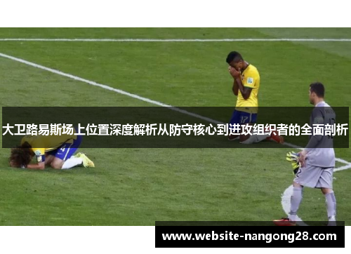 大卫路易斯场上位置深度解析从防守核心到进攻组织者的全面剖析