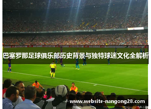 巴塞罗那足球俱乐部历史背景与独特球迷文化全解析