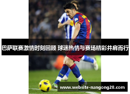 巴萨联赛激情时刻回顾 球迷热情与赛场精彩并肩而行