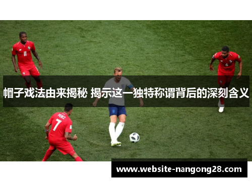 帽子戏法由来揭秘 揭示这一独特称谓背后的深刻含义