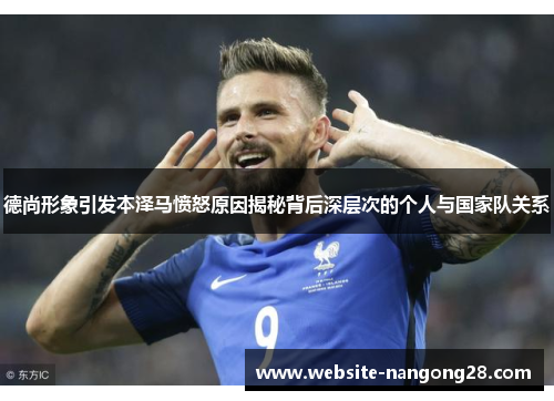 德尚形象引发本泽马愤怒原因揭秘背后深层次的个人与国家队关系 德尚形象引发本泽马愤怒原因揭秘背后深层次的个人与国家队关系