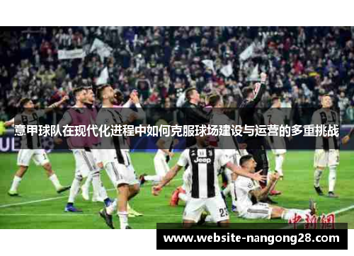 意甲球队在现代化进程中如何克服球场建设与运营的多重挑战